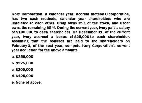 Ivory Corporation, a calendar year, accrual method C corporation,
has two cash methods, calendar year shareholders who are
unrelated to each other. Craig owns 35 % of the stock, and Oscar
owns the remaining 65 %. During the current year, Ivory paid a salary
of $100,000 to each shareholder. On December 31, of the current
year, Ivory accrued a bonus of $25,000 to each shareholder.
Assuming that the bonuses are paid to the shareholders on
February 3, of the next year, compute Ivory Corporation's current
year deduction for the above amounts.
a. $250,000
b. $225,000
c. $200,000
d. $125,000
e. None of above.