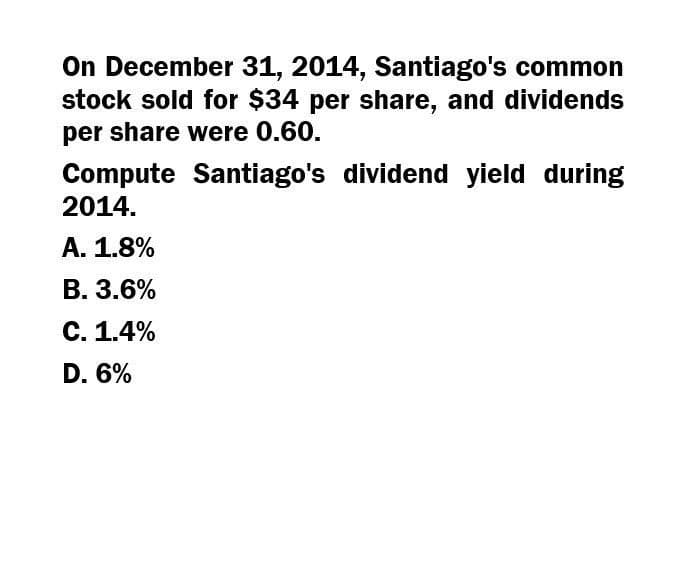 On December 31, 2014, Santiago's common
stock sold for $34 per share, and dividends
per share were 0.60.
Compute Santiago's dividend yield during
2014.
A. 1.8%
B. 3.6%
C. 1.4%
D. 6%