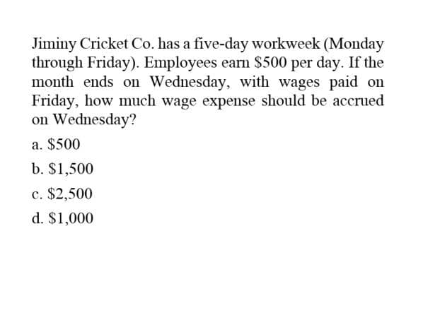 Jiminy Cricket Co. has a five-day workweek (Monday
through Friday). Employees earn $500 per day. If the
month ends on Wednesday, with wages paid on
Friday, how much wage expense should be accrued
on Wednesday?
a. $500
b. $1,500
c. $2,500
d. $1,000