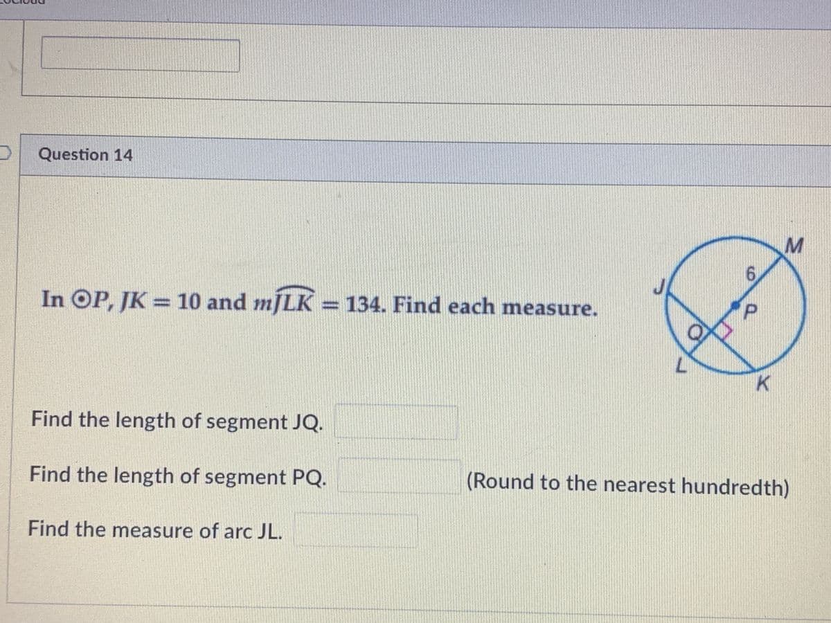 Question 14
6.
In OP, JK = 10 and mJLK = 134. Find each measure.
%3D
Find the length of segment JQ.
Find the length of segment PQ.
(Round to the nearest hundredth)
Find the measure of arc JL.
P.
