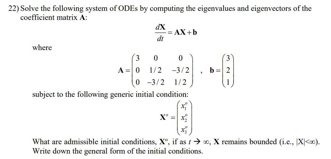 22) Solve the following system of ODEs by computing the eigenvalues and eigenvectors of the
coefficient matrix A:
where
3
A = 0
dX
dt
= AX+b
0
0
1/2
-3/2
0 -3/2 1/2
subject to the following generic initial condition:
Xº =
b= 2
What are admissible initial conditions, Xº, if as t→∞, X remains bounded (i.e., X<∞0).
Write down the general form of the initial conditions.