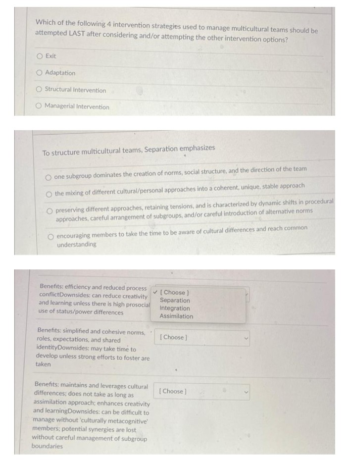 Which of the following 4 intervention strategies used to manage multicultural teams should be
attempted LAST after considering and/or attempting the other intervention options?
O Exit
O Adaptation
Structural Intervention
O Managerial Intervention
To structure multicultural teams, Separation emphasizes
one subgroup dominates the creation of norms, social structure, and the direction of the team
O the mixing of different cultural/personal approaches into a coherent, unique, stable approach
preserving different approaches, retaining tensions, and is characterized by dynamic shifts in procedural
approaches, careful arrangement of subgroups, and/or careful introduction of alternative norms
O encouraging members to take the time to be aware of cultural differences and reach common
understanding
Benefits: efficiency and reduced process
conflict Downsides: can reduce creativity
and learning unless there is high prosocial
use of status/power differences
Benefits: simplified and cohesive norms,
roles, expectations, and shared
identity Downsides: may take time to
develop unless strong efforts to foster are
taken
Benefits: maintains and leverages cultural
differences; does not take as long as
assimilation approach; enhances creativity
and learningDownsides: can be difficult to
manage without 'culturally metacognitive
members; potential synergies are lost
without careful management of subgroup
boundaries
✓ [Choose ]
Separation
Integration
Assimilation
[Choose ]
[Choose ]