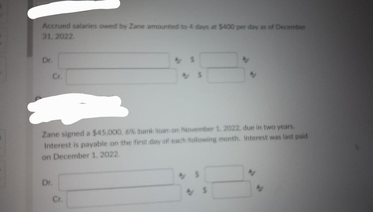 Accrued salaries owed by Zane amounted to 4 days at $400 per day as of December
31, 2022.
Dr.
Cr.
Zane signed a $45,000, 6% bank loan on November 1, 2022, due in two years.
Interest is payable on the first day off each failiowing month. Interest was last paid
on December 1, 2022.
Dr.
V
Cr.
N
N