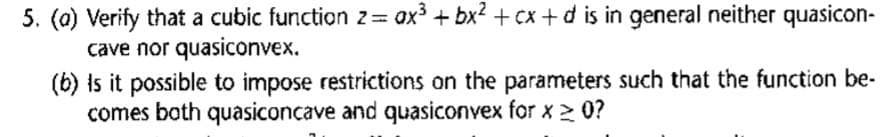 5. (a) Verify that a cubic function z= ax³ + bx² + cx+d is in general neither quasicon-
cave nor quasiconvex.
(b) Is it possible to impose restrictions on the parameters such that the function be-
comes both quasiconcave and quasiconvex for x ≥ 0?