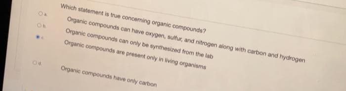 O a.
Ob.
@C.
Od
Which statement is true concerning organic compounds?
Organic compounds can have oxygen, sulfur, and nitrogen along with carbon and hydrogen
Organic compounds can only be synthesized from the lab
Organic compounds are present only in living organisms
Organic compounds have only carbon