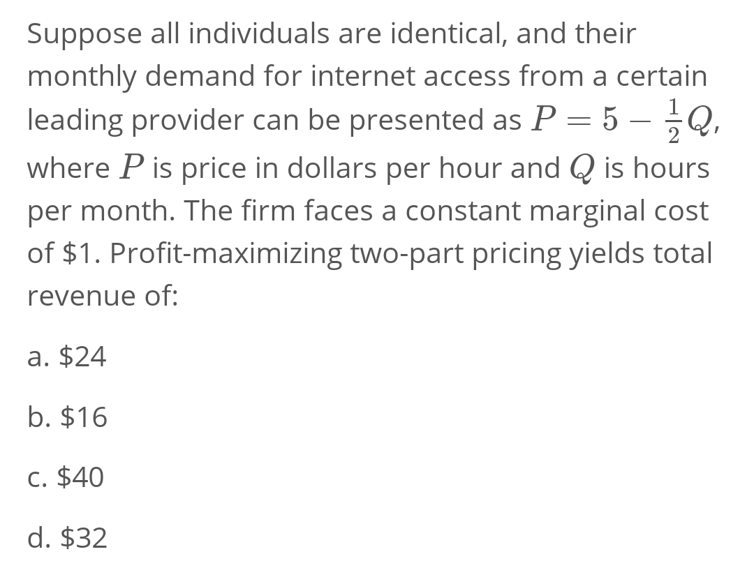 -
Suppose all individuals are identical, and their
monthly demand for internet access from a certain
leading provider can be presented as P = 5 — ²/² Q₁
where P is price in dollars per hour and Q is hours
per month. The firm faces a constant marginal cost
of $1. Profit-maximizing two-part pricing yields total
revenue of:
a. $24
b. $16
c. $40
d. $32