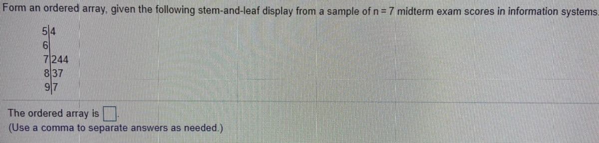 Form an ordered array, given the following stem-and-leaf display from a sample of n = 7 midterm exam scores in information systems.
5|4
7244
837
97
The ordered array is
(Use a comma to separate answers as needed.)
