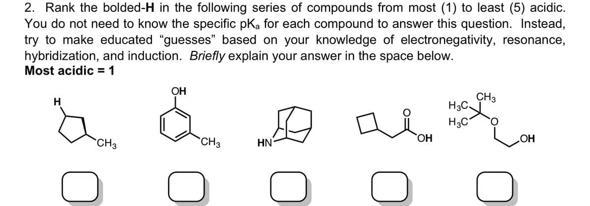 2. Rank the bolded-H in the following series of compounds from most (1) to least (5) acidic.
You do not need to know the specific pKa for each compound to answer this question. Instead,
try to make educated "guesses” based on your knowledge of electronegativity, resonance,
hybridization, and induction. Briefly explain your answer in the space below.
Most acidic = 1
H
CH3
OH
H3C \
H3C
.OH
OH
CH3
HN
CH3