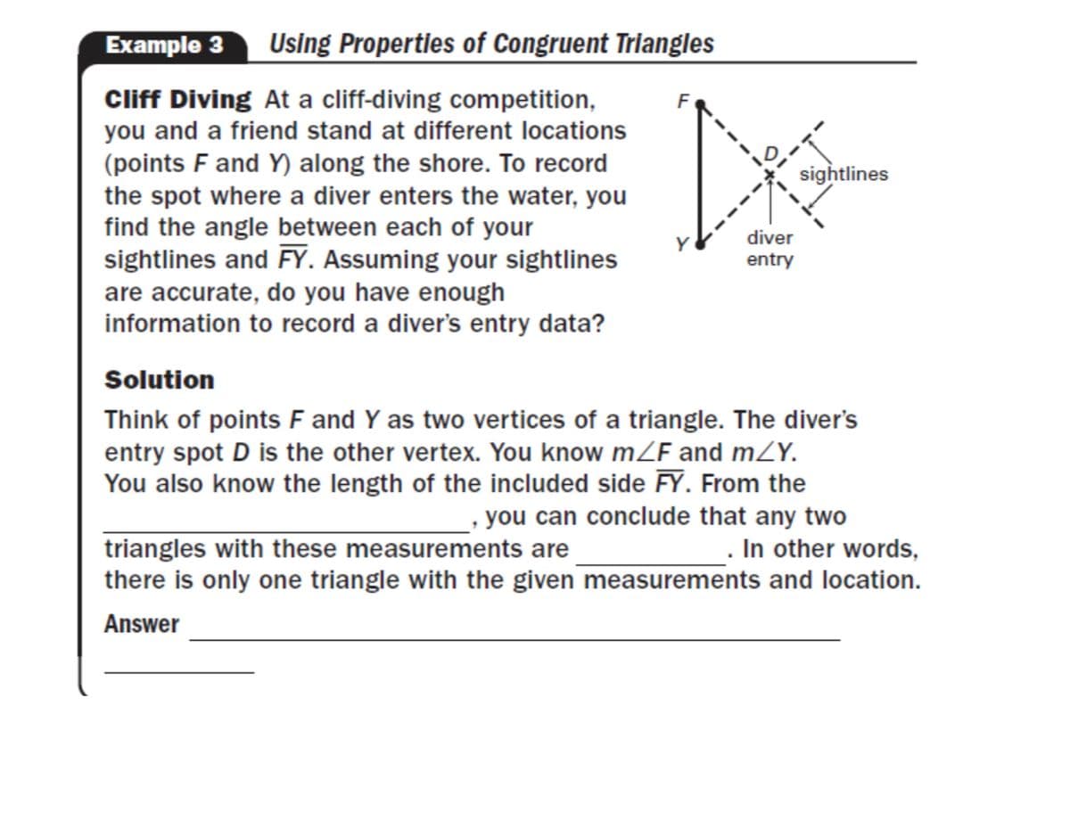 Example 3
Using Properties of Congruent Triangles
Cliff Diving At a cliff-diving competition,
you and a friend stand at different locations
(points F and Y) along the shore. To record
the spot where a diver enters the water, you
find the angle between each of your
sightlines and FY. Assuming your sightlines
sightlines
diver
entry
are accurate, do you have enough
information to record a diver's entry data?
Solution
Think of points F and Y as two vertices of a triangle. The diver's
entry spot D is the other vertex. You know mZF and mZY.
You also know the length of the included side FY. From the
you can conclude that any two
In other words,
there is only one triangle with the given measurements and location.
triangles with these measurements are
Answer
