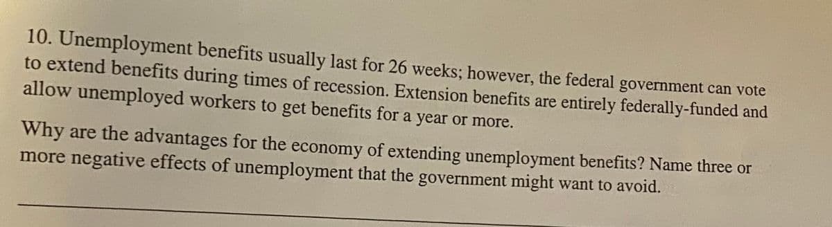 10. Unemployment benefits usually last for 26 weeks; however, the federal government can vote
to extend benefits during times of recession. Extension benefits are entirely federally-funded and
allow unemployed workers to get benefits for a year or more.
Why are the advantages for the economy of extending unemployment benefits? Name three or
more negative effects of unemployment that the government might want to avoid.
