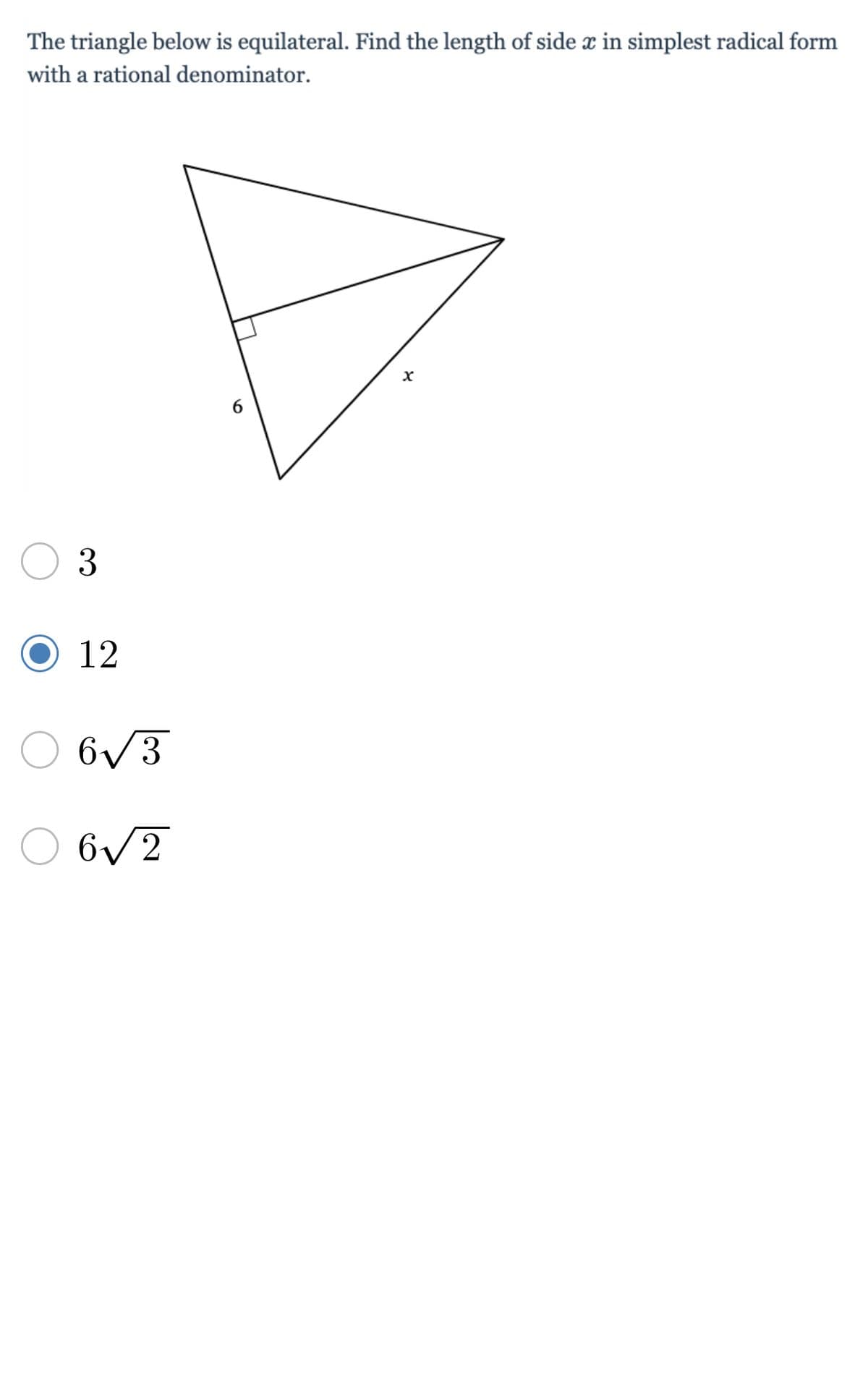 **Equilateral Triangle Problem**

**Problem Statement:**

The triangle below is equilateral. Find the length of side \( x \) in simplest radical form with a rational denominator.

**Diagram:**

A triangle is shown with the following characteristics:
- It's an equilateral triangle.
- One side of the triangle is labeled as 6.
- Another side, perpendicular to the base, is labeled as \( x \).

**Answer Choices:**

- \( \quad \) \( \quad \) \( 3 \)
- \( \bullet \quad 12 \)
- \( \quad \) \( \quad 6 \sqrt{3} \)
- \( \quad \) \( \quad 6 \sqrt{2} \)

In the provided multiple-choice options, the correct one has been marked, indicating the correct length of side \( x \) is \( 12 \).