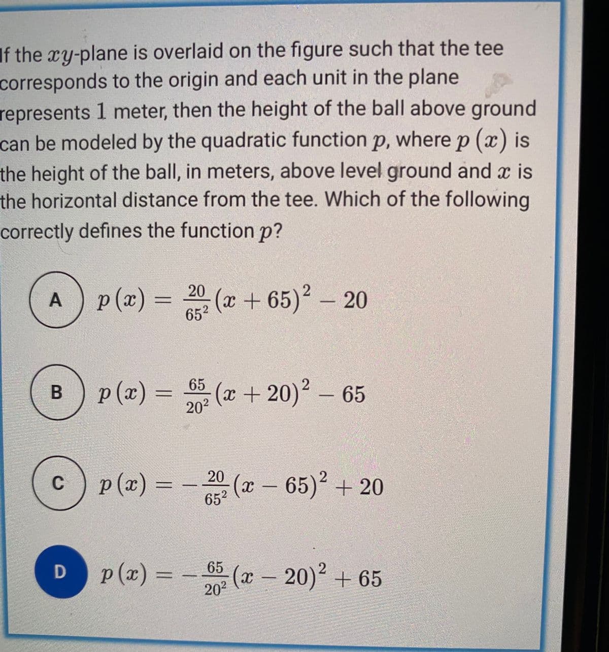 If the xy-plane is overlaid on the figure such that the tee
corresponds to the origin and each unit in the plane
represents 1 meter, then the height of the ball above ground
can be modeled by the quadratic function p, where p (x) is
the height of the ball, in meters, above level ground and x is
the horizontal distance from the tee. Which of the following
correctly defines the function p?
20
p(x)%3D
652
(x+65)2 - 20
A
p(x) = 5
(x+20)2 - 65
B
202
p (x) = - 20 (x -
(x–
652
65) + 20
C
p (x) = - 5 (x
20 (-20) + 65

