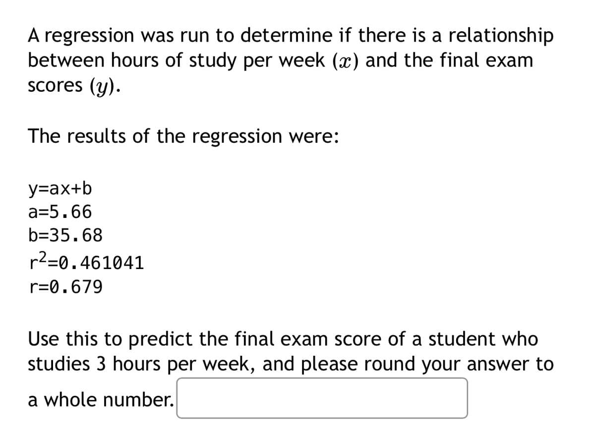 A regression was run to determine if there is a relationship
between hours of study per week (x) and the final exam
scores (y).
The results of the regression were:
y=ax+b
a=5.66
b=35.68
r²=0.461041
r=0.679
Use this to predict the final exam score of a student who
studies 3 hours per week, and please round your answer to
a whole number.