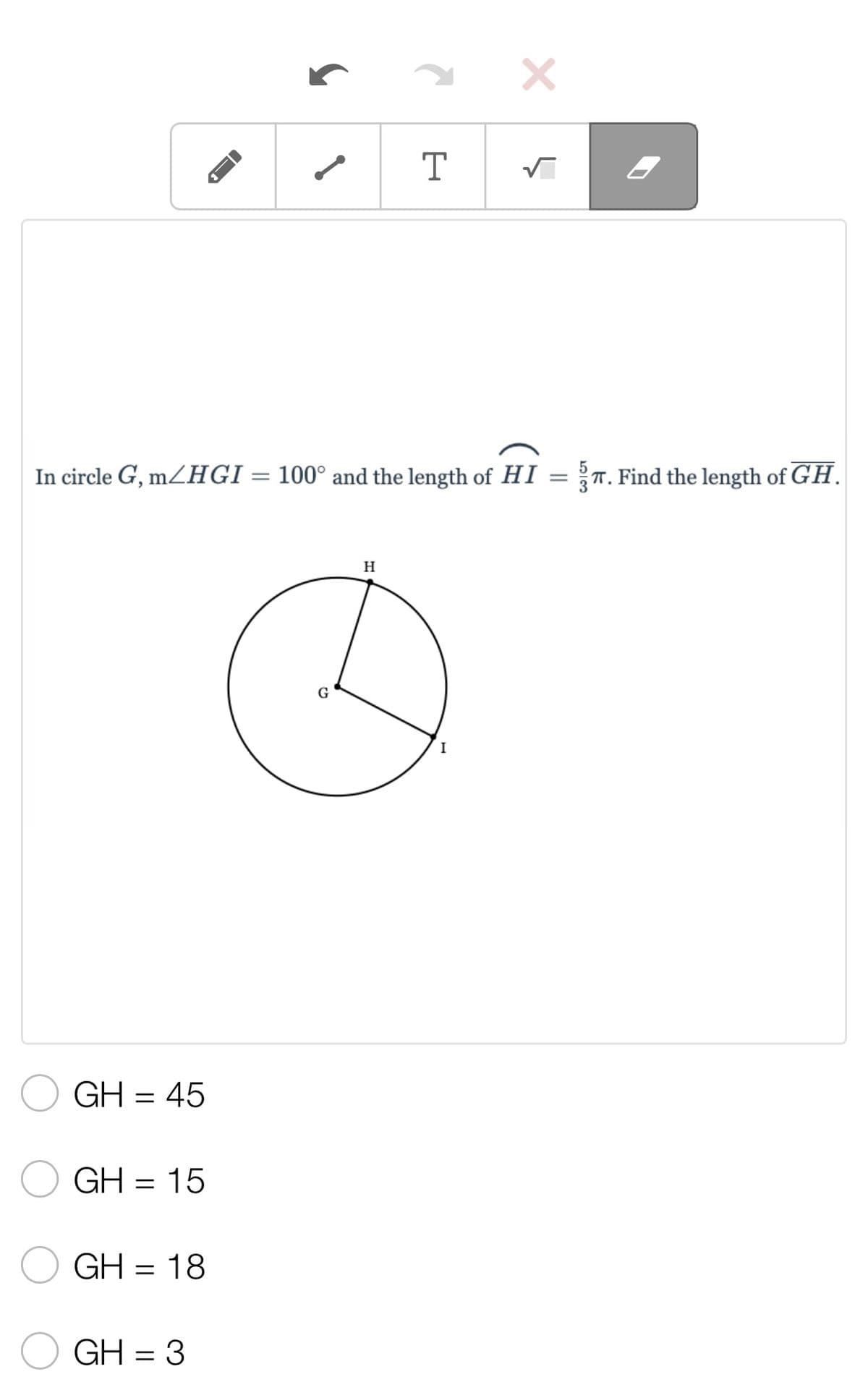 ### Geometry Problem: Finding Segment Length

**Problem Statement:**
In circle \( G \), \( m\angle HGI = 100^\circ \) and the length of arc \( HI \) is \( \frac{5}{3} \pi \). Find the length of segment \( \overline{GH} \).

**Diagram:**
Below the problem statement is a diagram of a circle labeled \( G \). Point \( G \) is the center of the circle. Points \( H \) and \( I \) are points on the circumference of the circle connected by lines \( \overline{GH} \) and \( \overline{GI} \).

![Circle Diagram](circle-diagram.png)

**Multiple Choice Options:**
- \( \bigcirc \) GH = 45
- \( \bigcirc \) GH = 15
- \( \bigcirc \) GH = 18
- \( \bigcirc \) GH = 3

**Explanation:**
To solve this problem, use the relationships between angles, arcs, and radii in circles. Calculate the radius of the circle by relating the given arc length and central angle. Once the radius (GH) is found, choose the correct answer from the provided options.

### Analytical Steps:
1. **Arc Length Formula:** \( l = \theta \cdot r \)
   - Here, \( l = \frac{5}{3} \pi \) and \( \theta = 100^\circ \), convert \( \theta \) into radians ( \( \theta \text{ in radians} = \frac{100^\circ \cdot \pi}{180^\circ} \) ).

2. **Solve for Radius \( r = GH \):** 
    \[
    \frac{5}{3}\pi = \left(\frac{100\pi}{180}\right) \cdot r 
    \]

3. **Simplify and Solve:**
    \[
    \frac{5}{3}\pi = \left(\frac{5\pi}{9}\right) \cdot r  \implies  r =  \frac{5}{3} \cdot \frac{9}{5} = 3 
    \]

4. **Identifying the Correct Option:**
   - The radius \( \overline{GH} \) is found to be 3, which corresponds to