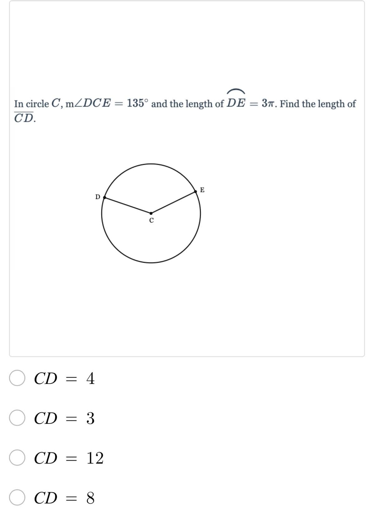 **Problem Statement:**

In circle \( C \), \( m \angle DCE = 135^\circ \) and the length of \( DE = 3\pi \). Find the length of \( CD \).

**Diagram Explanation:**

The diagram shows a circle with center \( C \). There are two radius lines, \( CD \) and \( CE \), extending from the center \( C \) to the points \( D \) and \( E \) on the circumference of the circle. The chord \( DE \) is shown connecting points \( D \) and \( E \).

**Options:**

- \( CD = 4 \)
- \( CD = 3 \)
- \( CD = 12 \)
- \( CD = 8 \)