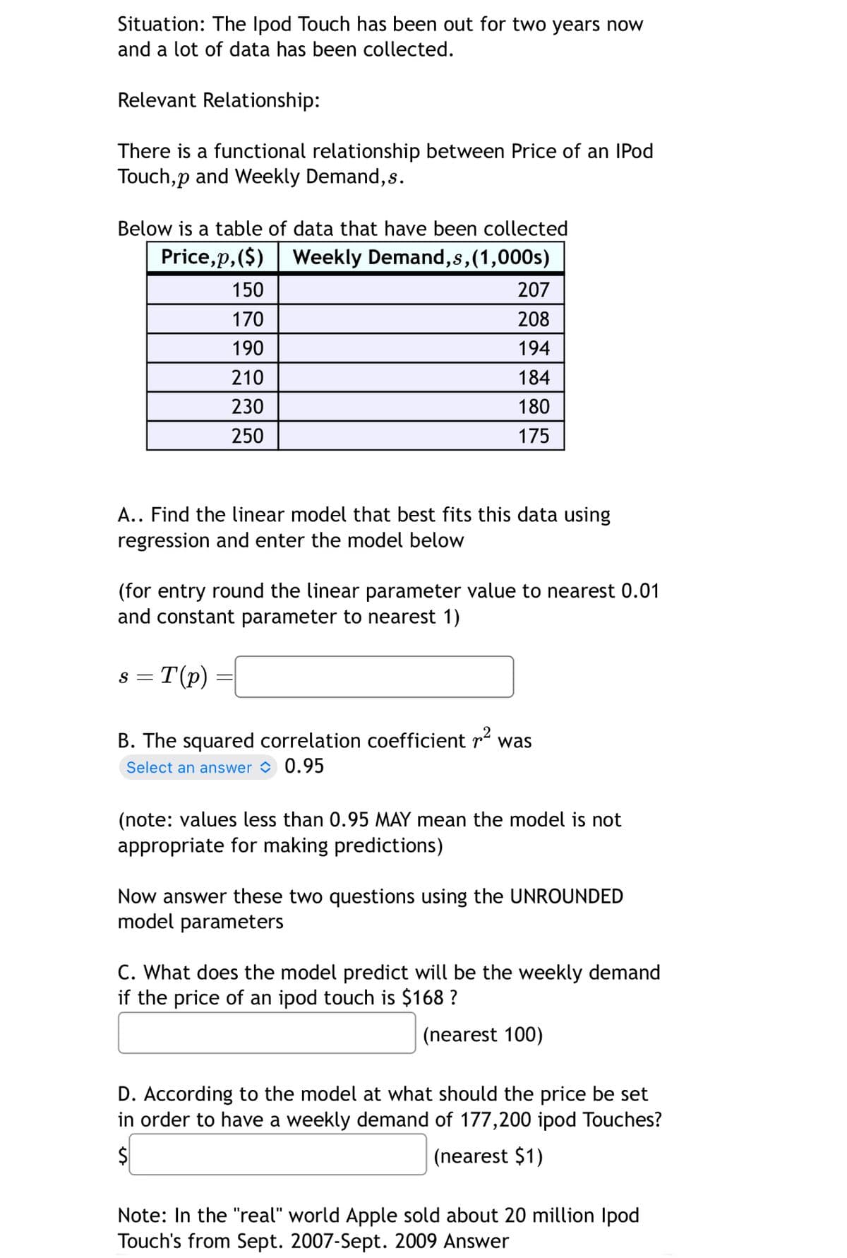 Situation: The Ipod Touch has been out for two years now
and a lot of data has been collected.
Relevant Relationship:
There is a functional relationship between Price of an IPod
Touch,p and Weekly Demand,s.
Below is a table of data that have been collected
Price,p,($)
Weekly Demand,s,(1,000s)
150
207
170
208
190
194
210
184
230
180
250
175
A.. Find the linear model that best fits this data using
regression and enter the model below
(for entry round the linear parameter value to nearest 0.01
and constant parameter to nearest 1)
S = T(p)
B. The squared correlation coefficient r² was
Select an answer 0.95
(note: values less than 0.95 MAY mean the model is not
appropriate for making predictions)
Now answer these two questions using the UNROUNDED
model parameters
C. What does the model predict will be the weekly demand
if the price of an ipod touch is $168 ?
(nearest 100)
D. According to the model at what should the price be set
in order to have a weekly demand of 177,200 ipod Touches?
$
(nearest $1)
Note: In the "real" world Apple sold about 20 million Ipod
Touch's from Sept. 2007-Sept. 2009 Answer