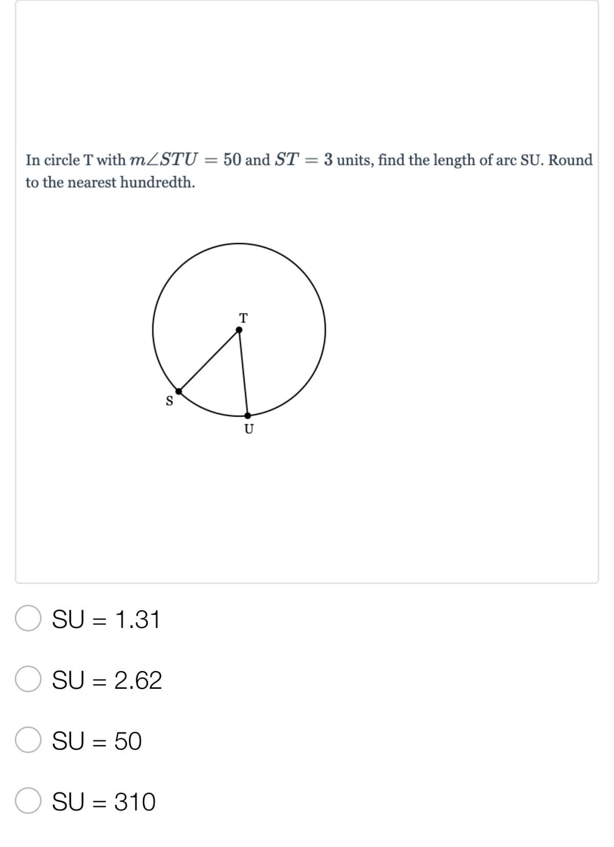 **Problem Statement:**

In circle T with \( m \angle STU = 50 \) and \( ST = 3 \) units, find the length of arc SU. Round to the nearest hundredth.

**Diagram Explanation:**

The image contains a diagram of a circle centered at point T. Line segment ST is a radius of the circle with a length of 3 units. Point U is also on the circumference of the circle. The angle \( \angle STU \) is indicated to be 50 degrees.

**Possible Answers:**

1. \( SU = 1.31 \)
2. \( SU = 2.62 \)
3. \( SU = 50 \)
4. \( SU = 310 \)