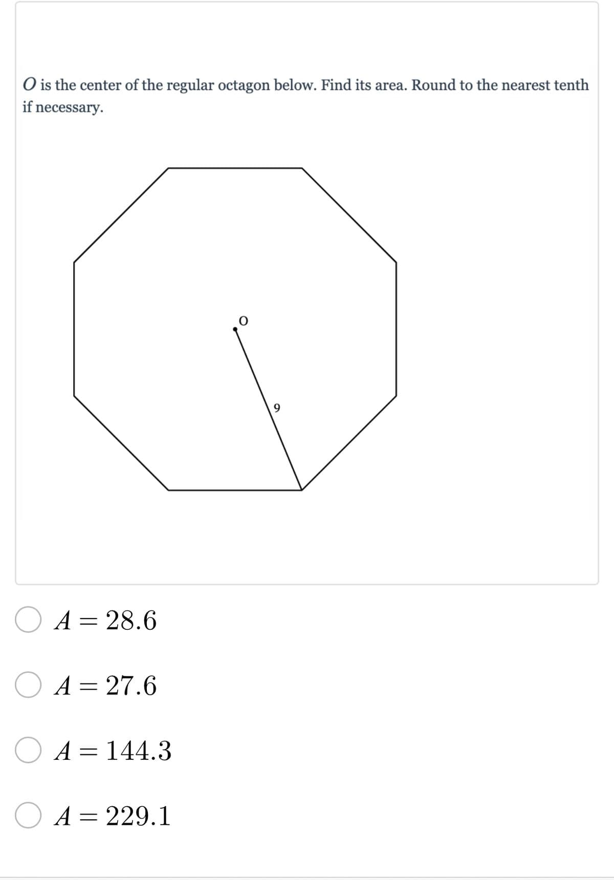 ### Problem Statement

**\( O \) is the center of the regular octagon below. Find its area. Round to the nearest tenth if necessary.**

**Diagram Description:** 
The diagram depicts a regular octagon with its center marked as \( O \). A line segment extends from the center \( O \) to one of the vertices of the octagon, measuring 9 units in length.

### Multiple Choice Options:
- \( \bigcirc \) \( A = 28.6 \)
- \( \bigcirc \) \( A = 27.6 \)
- \( \bigcirc \) \( A = 144.3 \)
- \( \bigcirc \) \( A = 229.1 \)