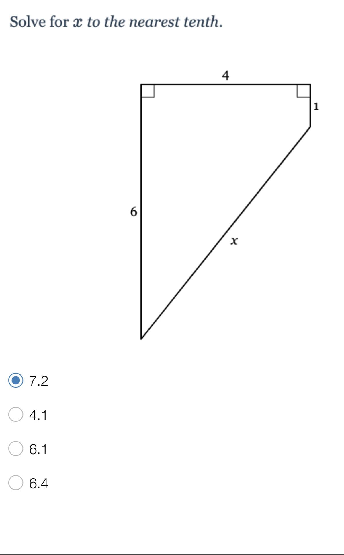 ### Problem: Solve for \( x \) to the nearest tenth.

#### Diagram Explanation:
The image depicts a right triangle with sides labeled as follows:
- The vertical leg (opposite the right angle) is 6 units.
- The horizontal leg (adjacent to the right angle) is composed of two segments, 4 units and 1 unit respectively, totaling 5 units.
- The hypotenuse, which is the side opposite the right angle and denoted as \( x \).

#### Solution:
We will use the Pythagorean theorem to solve for \( x \). The Pythagorean theorem states that in a right triangle, the sum of the squares of the legs equals the square of the hypotenuse (\( a^2 + b^2 = c^2 \)).

Therefore:
\[ 6^2 + 5^2 = x^2 \]
\[ 36 + 25 = x^2 \]
\[ 61 = x^2 \]
\[ x = \sqrt{61} \]
\[ x \approx 7.810249675906654 \]

To the nearest tenth, \( x \) is approximately \( 7.2 \).

#### Answer Choices:
- 7.2 (Correct Answer)
- 4.1 
- 6.1 
- 6.4 

#### Selected Answer:
- 7.2