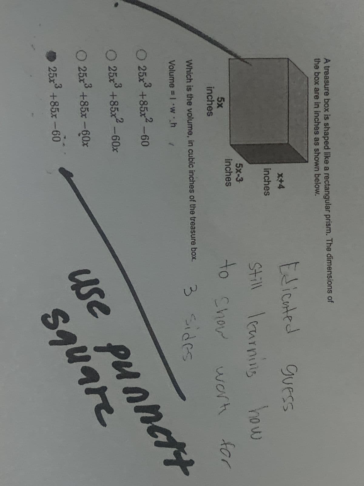 A treasure box is shaped like a rectangular prism. The dimensions of
the box are in inches as shown below.
5x
inches
O 25x³ +85x² -60
25x3 +85x²-60x
O 25x³ +85x -60x
x+4
inches
25x+85x-60
5x-3
inches
Which is the volume, in cubic inches of the treasure box.
Volume = 1 w h
Edicated
GUESS
Still learning how
to show
3 sides
work for
use punnett
square