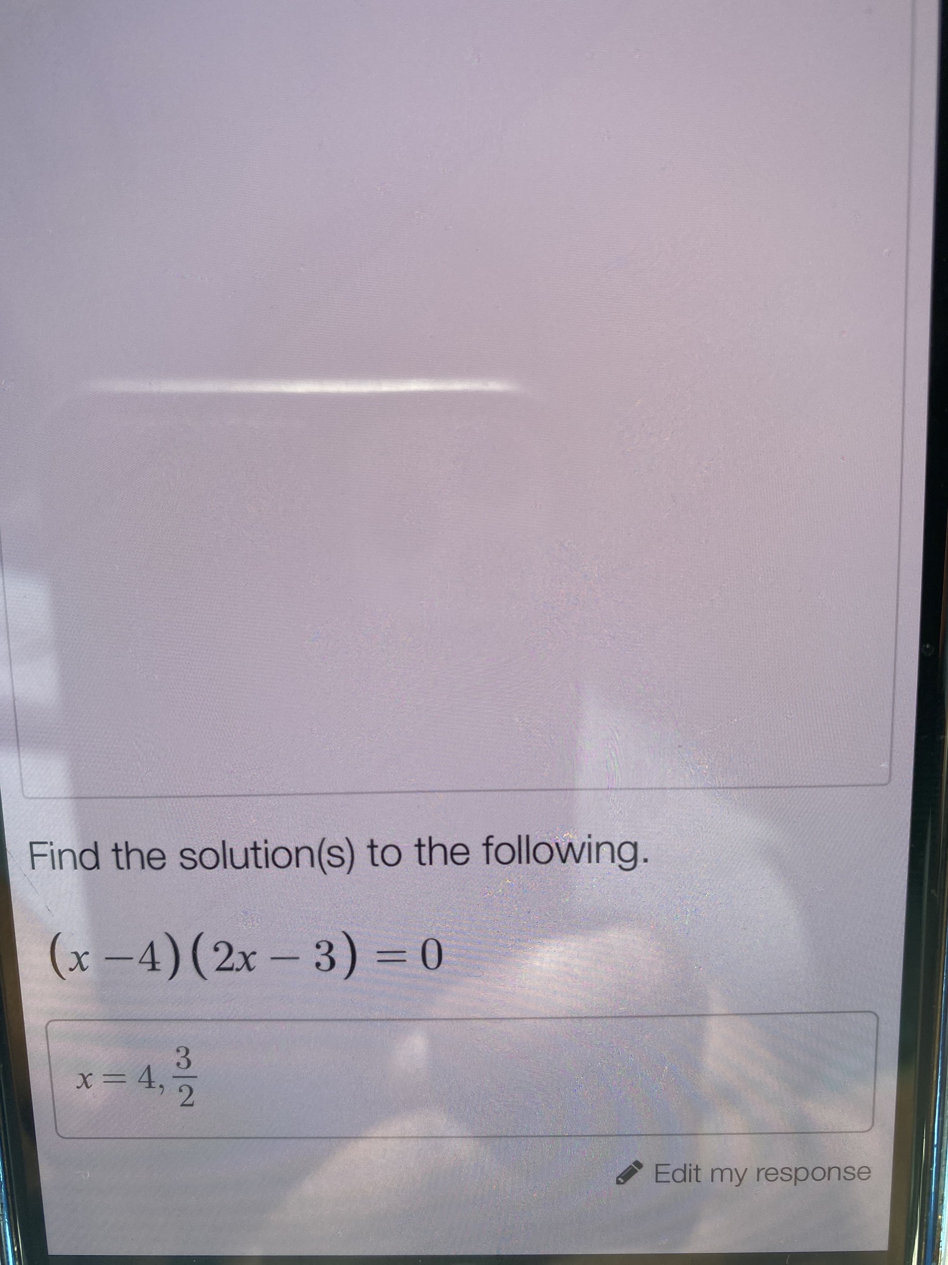 ### Solving Quadratic Equations

#### Problem Statement:
Find the solution(s) to the following quadratic equation:

\[
(x - 4)(2x - 3) = 0
\]

Solutions:

\[
x = 4, \quad \frac{3}{2}
\]

If you have any questions, feel free to click on "Edit my response" for further clarifications or to try solving similar problems.

#### Step-by-Step Explanation:
To solve the quadratic equation \((x - 4)(2x - 3) = 0\), we use the Zero Product Property, which states that if the product of two factors is zero, then at least one of the factors must be zero. Therefore, we set each factor to zero and solve for \(x\).

1. **First Factor:**
\[
x - 4 = 0
\]
Adding 4 to both sides:
\[
x = 4
\]

2. **Second Factor:**
\[
2x - 3 = 0
\]
Adding 3 to both sides:
\[
2x = 3
\]
Then, dividing both sides by 2:
\[
x = \frac{3}{2}
\]

Thus, the solutions are \(x = 4\) and \(x = \frac{3}{2}\).

#### Review:
To ensure the solutions are correct, we substitute them back into the original equation:

- For \(x = 4\):
  \[
  (4 - 4)(2(4) - 3) = 0 \cdot 5 = 0
  \]

- For \(x = \frac{3}{2}\):
  \[
  \left( \frac{3}{2} - 4 \right)\left(2 \cdot \frac{3}{2} - 3\right) = \left( \frac{-5}{2} \right) \left(3 - 3\right) = \left( \frac{-5}{2} \right) \cdot 0 = 0
  \]

Both solutions satisfy the original equation.

Feel free to experiment with different forms of quadratic equations and test your understanding with more examples!