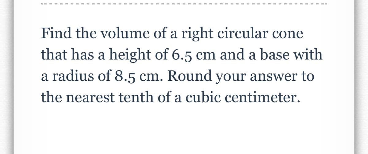 Find the volume of a right circular cone
that has a height of 6.5 cm and a base with
a radius of 8.5 cm. Round your answer to
the nearest tenth of a cubic centimeter.