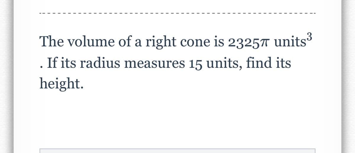 The volume of a right cone is 23257 units
If its radius measures 15 units, find its
height.
