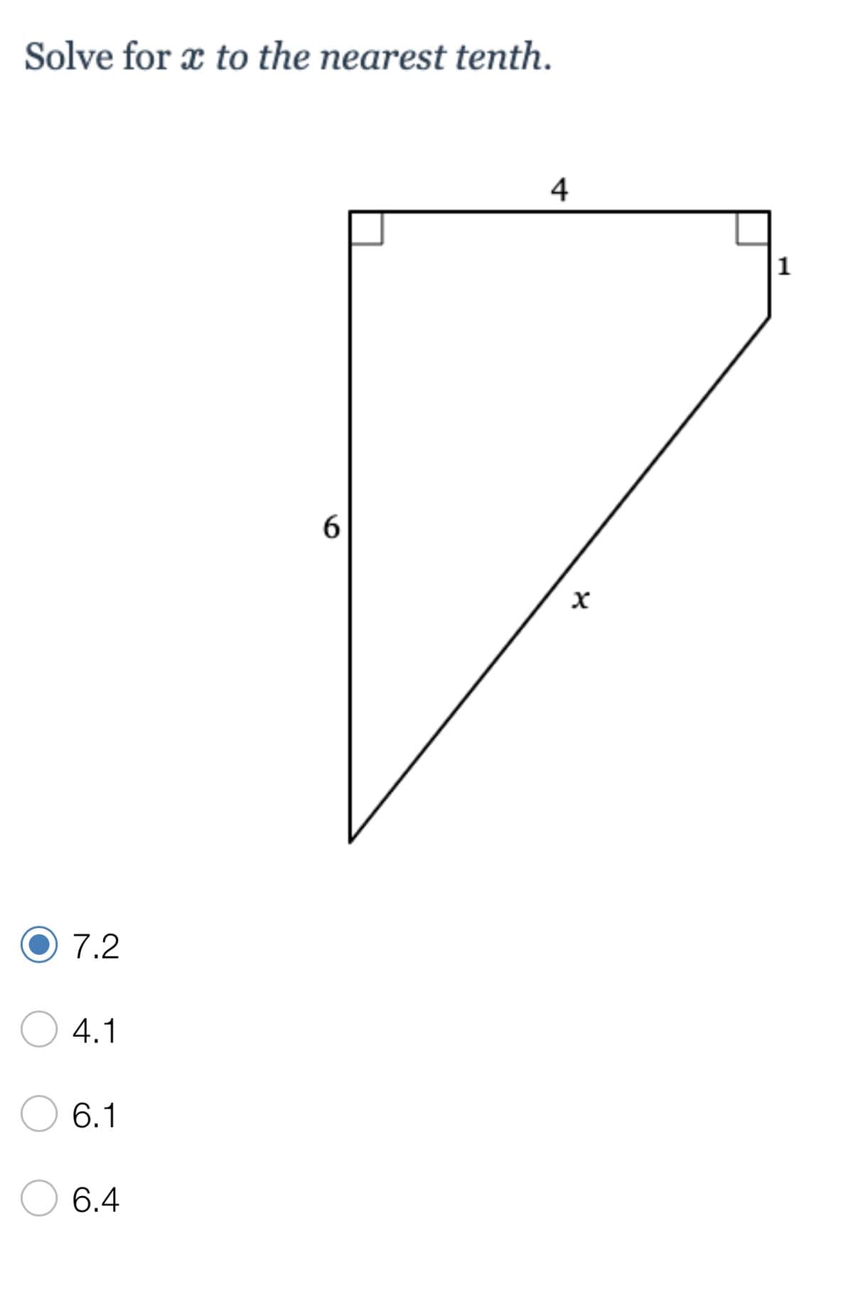 ### Problem:
**Solve for \( x \) to the nearest tenth.**

#### Diagram:
The diagram shows a right triangle with the following measurements:
- The length of one leg is 6 units.
- The length of the other leg is \(4 + 1 = 5\) units.
- The hypotenuse is labeled as \( x \).

#### Steps to Solve:
To find the value of \( x \), we can use the Pythagorean theorem, which states that in a right triangle:
\[ a^2 + b^2 = c^2 \]
where \( a \) and \( b \) are the legs of the triangle, and \( c \) is the hypotenuse.

For the given triangle:
- \( a = 6 \)
- \( b = 5 \)
- \( c = x \)

Now, substitute the given side lengths into the Pythagorean theorem:
\[ 6^2 + 5^2 = x^2 \]
\[ 36 + 25 = x^2 \]
\[ 61 = x^2 \]

To solve for \( x \), take the square root of both sides:
\[ x = \sqrt{61} \]
\[ x \approx 7.81 \]

Rounding to the nearest tenth, we get:
\[ x \approx 7.8 \]

However, the marked correct option is 7.2 which is incorrect based on our previous calculation. 

**Selecting an Answer:**
- 7.2
- 4.1
- 6.1
- 6.4

### Explanation:

Though the provided answers do not include the correct calculation as \(7.8\), marking an error out of the provided options is necessary, as the correct approximation should indeed be \(7.8\).