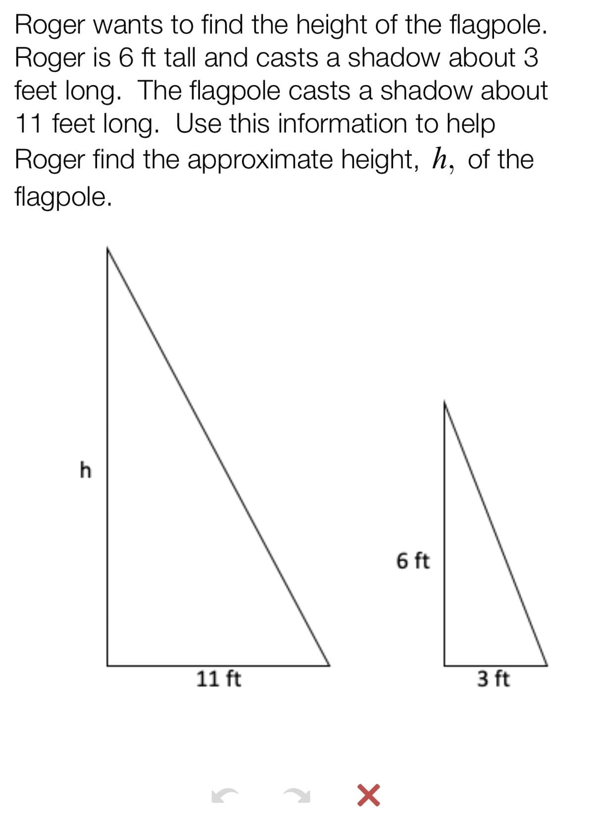 Roger wants to find the height of the flagpole.
Roger is 6 ft tall and casts a shadow about 3
feet long. The flagpole casts a shadow about
11 feet long. Use this information to help
Roger find the approximate height, h, of the
flagpole.
h
6 ft
11 ft
3 ft
