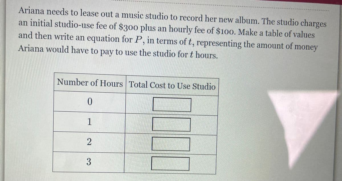 Ariana needs to lease out a music studio to record her new album. The studio charges
an initial studio-use fee of $300 plus an hourly fee of $100. Make a table of values
and then write an equation for P, in terms of t, representing the amount of money
Ariana would have to pay to use the studio for t hours.
Number of Hours Total Cost to Use Studio
0
1
2
3
本片照片