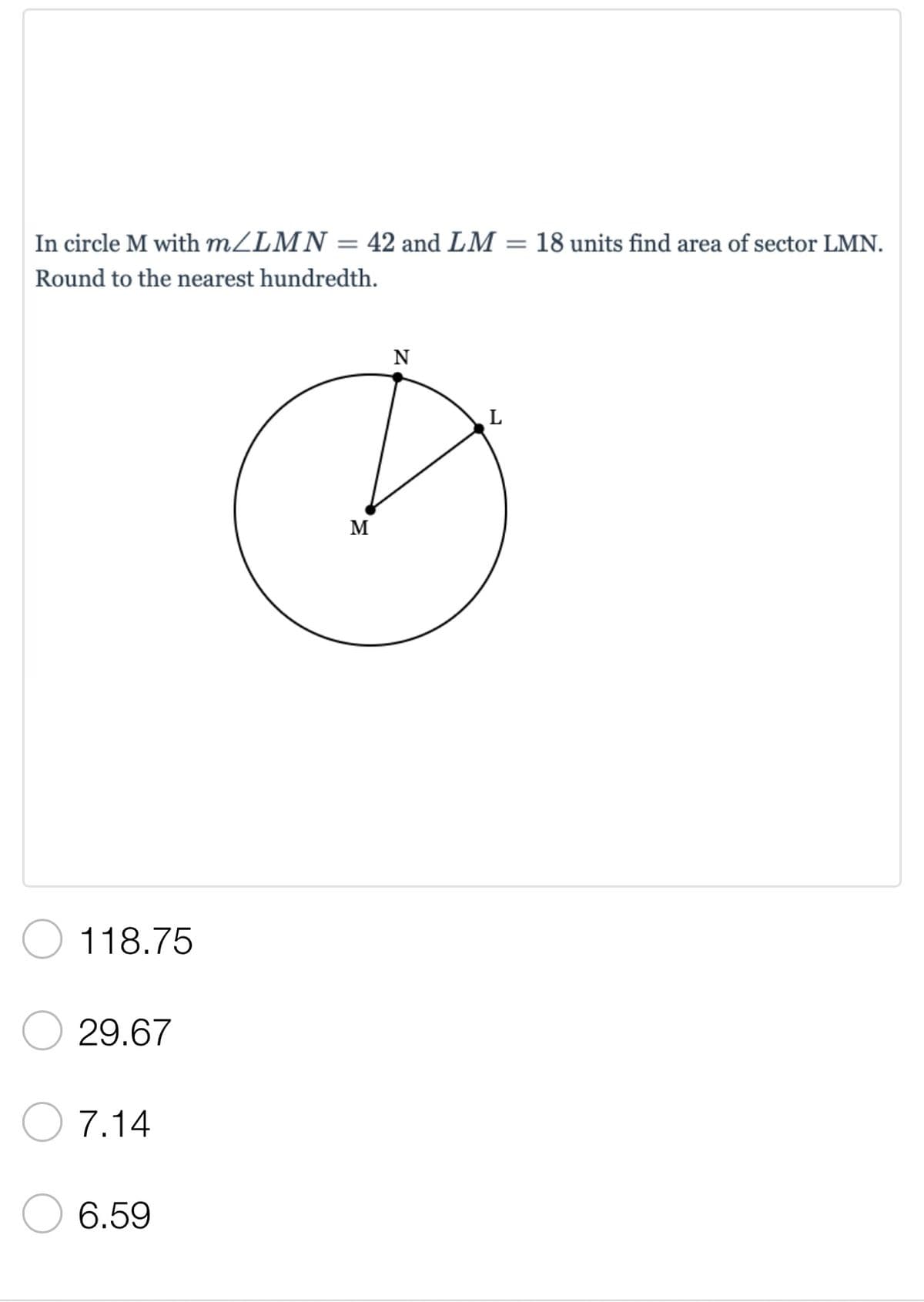 =
18 units find area of sector LMN.
In circle M with m/LMN = 42 and LM
Round to the nearest hundredth.
N
L
118.75
29.67
7.14
6.59
M