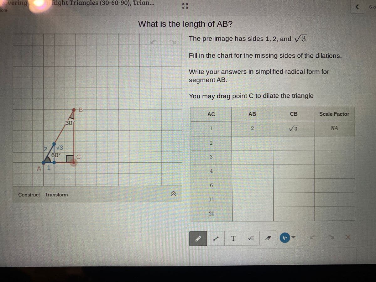 overing
Right Triangles (30-60-90), Trian...
6 o
pore
What is the length of AB?
The pre-image has sides 1, 2, and v3
Fill in the chart for the missing sides of the dilations.
Write your answers in simplified radical form for
segment AB.
You may drag point C to dilate the triangle
AC
АВ
CB
Scale Factor
309
1
21
V3
NA
2//3
60°
A 1
9.
Construct Transform
11
T
20
