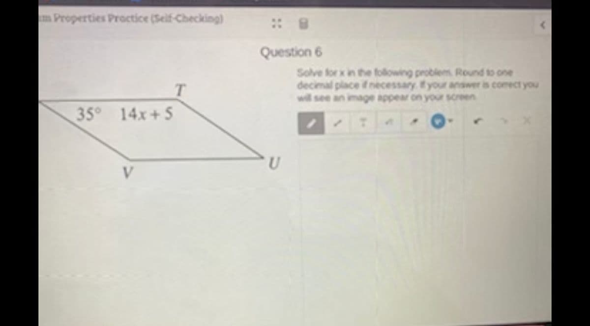 Properties Proctice (Seif-Checking)
Question 6
Solve for x in the following problem Round to one
decimal place ifnecessary. f your answer is comect you
will see an image appear on your screen
T.
35° 14x+5
U
