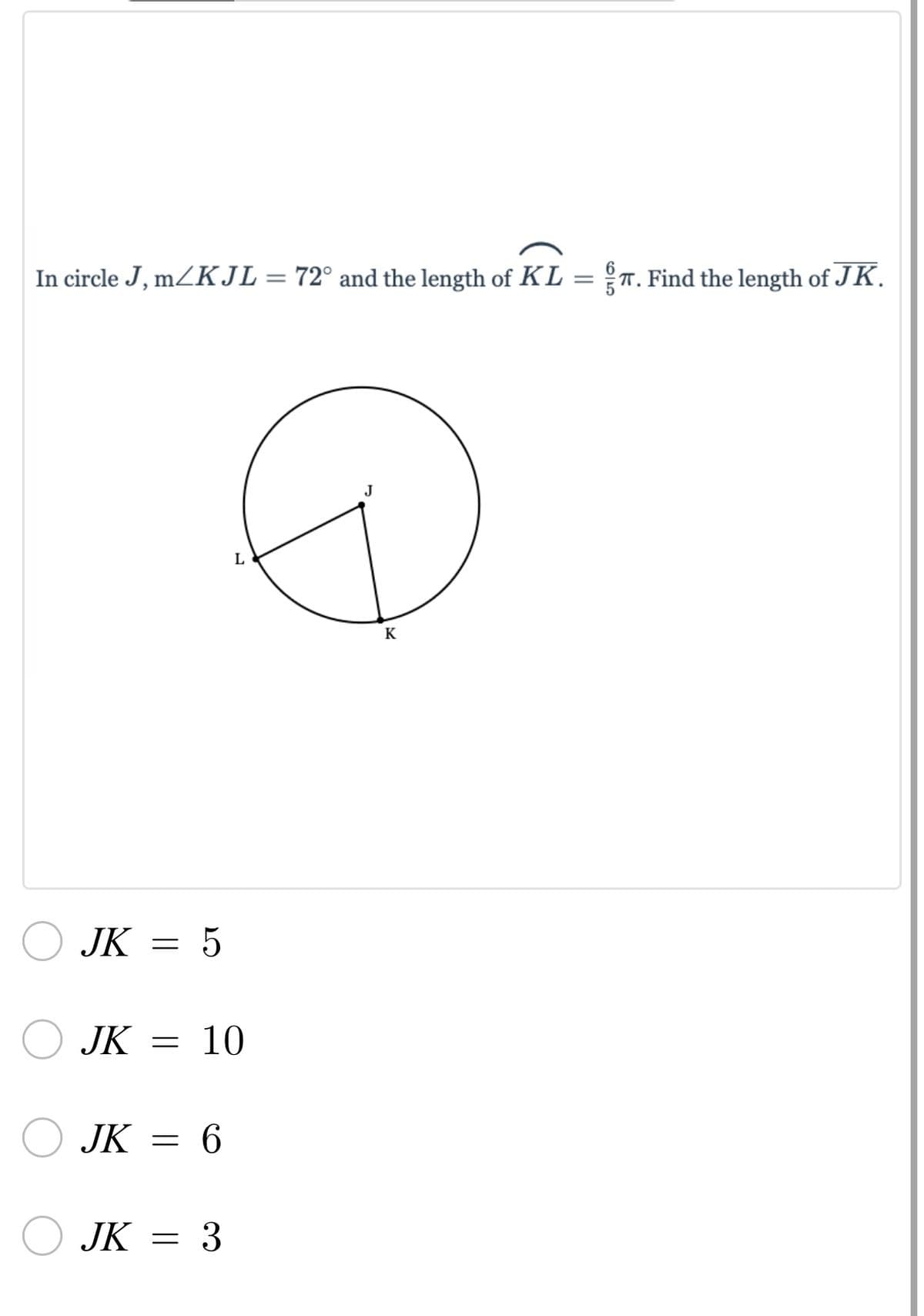 ### Problem Statement

In circle \( J \), \( m \angle KJL = 72^\circ \) and the length of \( \overset{\frown}{KL} = \frac{6}{5} \pi \). Find the length of \( \overline{JK} \).

![Diagram](https://example.com/circle_diagram.png)

### Diagram Description

The provided diagram illustrates a circle centered at point \( J \). Inside the circle, there are two radii, \( \overline{JK} \) and \( \overline{JL} \), forming an angle \( \angle KJL \). 

### Options

Select the correct length of \( \overline{JK} \):

- \( \boxed{JK = 5} \)
- \( \boxed{JK = 10} \)
- \( \boxed{JK = 6} \)
- \( \boxed{JK = 3} \)

### Steps to Solve

1. Calculate the circumference of the circle using the formula for arc length.
2. Use the given arc length to find the radius of the circle.
3. Compare the possible answers with the calculated radius.

### Explanation of the Diagram

The diagram shows a circle with points \( J \), \( K \), and \( L \). 

- \( J \) is the center of the circle.
- \( \overline{JK} \) and \( \overline{JL} \) are radii of the circle.
- The angle \( \angle KJL \) is given to be \( 72^\circ \).
- The arc \( \overset{\frown}{KL} \) has a length of \( \frac{6}{5} \pi \). 
- The task is to find the length of \( \overline{JK} \), which is the radius of the circle.

### Solution

```markdown
Given:
- \( m \angle KJL = 72^\circ \)
- \( \overset{\frown}{KL} = \frac{6}{5} \pi \)

Arc Length Formula:
\[ \text{Arc Length} = 2 \pi r \times \left( \frac{\theta}{360} \right) \]

Where:
- \( \theta = 72^\circ \)
- Arc Length \( = \frac{6}{5} \pi \)

\[ \frac{