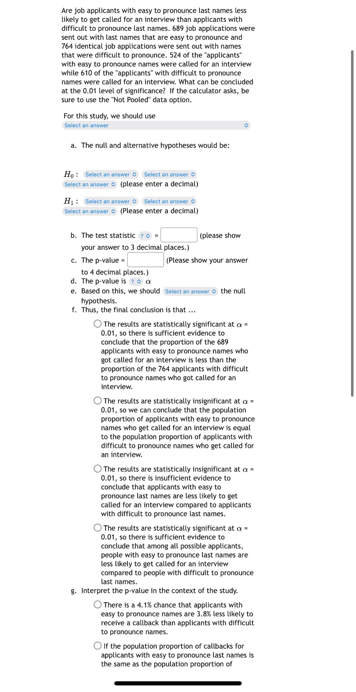 Are job applicants with easy to pronounce last names less
likely to get called for an interview than applicants with
difficult to pronounce last names. 689 job applications were
sent out with last names that are easy to pronounce and
764 identical job applications were sent out with names
that were difficult to pronounce. 524 of the "applicants"
with easy to pronounce names were called for an interview
while 610 of the "applicants" with difficult to pronounce
names were called for an interview. What can be concluded
at the 0.01 level of significance? If the calculator asks, be
sure to use the "Not Pooled" data option.
For this study, we should use
Select an answer
a. The null and alternative hypotheses would be:
Ho: Select an answer
Select an answer
Select an answer (please enter a decimal)
H₁:
Select an answer
Select an answer
Select an answer
(Please enter a decimal)
b. The test statistic? =
your answer to 3 decimal places.)
c. The p-value
=
to 4 decimal places.)
d. The p-value is ? ✨ a
(please show
(Please show your answer
e. Based on this, we should Select an answer the null
hypothesis.
f. Thus, the final conclusion is that
....
The results are statistically significant at a =
0.01, so there is sufficient evidence to
conclude that the proportion of the 689
applicants with easy to pronounce names who
got called for an interview is less than the
proportion of the 764 applicants with difficult
to pronounce names who got called for an
interview.
The results are statistically insignificant at a =
0.01, so we can conclude that the population
proportion of applicants with easy to pronounce
names who get called for an interview is equal
to the population proportion of applicants with
difficult to pronounce names who get called for
an interview.
The results are statistically insignificant at a =
0.01, so there is insufficient evidence to
conclude that applicants with easy to
pronounce last names are less likely to get
called for an interview compared to applicants
with difficult to pronounce last names.
The results are statistically significant at a =
0.01, so there is sufficient evidence to
conclude that among all possible applicants,
people with easy to pronounce last names are
less likely to get called for an interview
compared to people with difficult to pronounce
last names.
g. Interpret the p-value in the context of the study.
There is a 4.1% chance that applicants with
easy to pronounce names are 3.8% less likely to
receive a callback than applicants with difficult
to pronounce names.
If the population proportion of callbacks for
applicants with easy to pronounce last names is
the same as the population proportion of