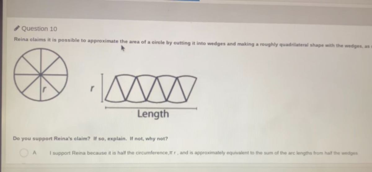 O Question 10
Reina claims it is possible to approximate the area of a circle by cutting it into wedges and making a roughly quadrilateral shape with the wedges, as
Length
Do you support Reina's claim? If so, explain. If not, why not?
A
I support Reina because it is half the circumference,Tr, and is approximately equivalent to the sum of the arc lengths from half the wedges
