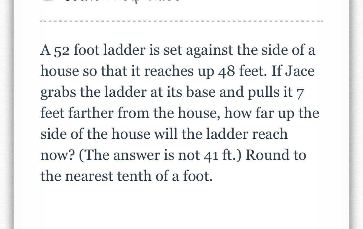 A 52 foot ladder is set against the side of a
house so that it reaches up 48 feet. If Jace
grabs the ladder at its base and pulls it 7
the
feet farther from the house, how far
dn
side of the house will the ladder reach
now? (The answer is not 41 ft.) Round to
the nearest tenth of a foot.
