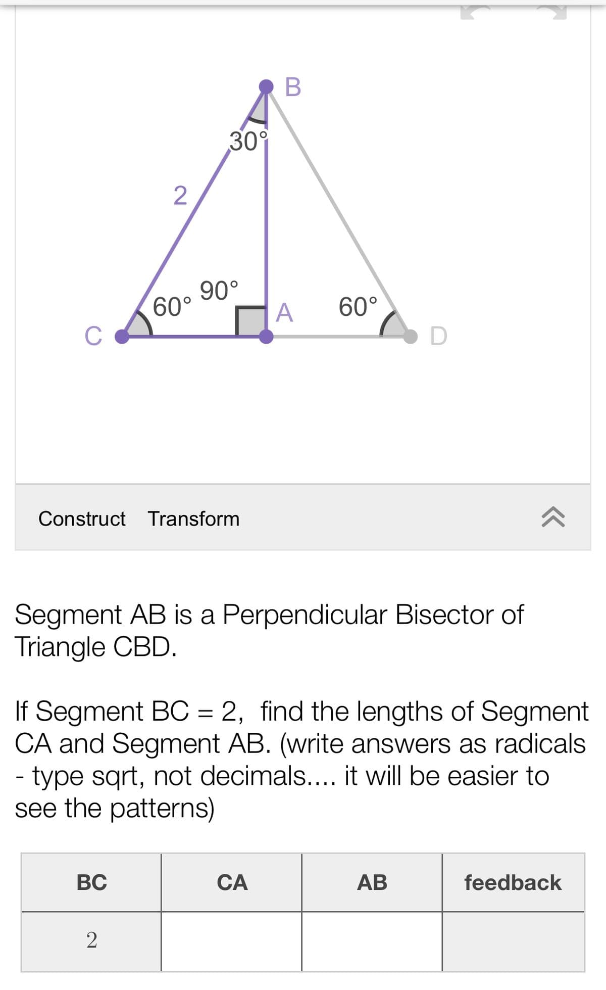 30°
2
90°
60°
A
60°
C
Construct Transform
Segment AB is a Perpendicular Bisector of
Triangle CBD.
If Segment BC = 2, find the lengths of Segment
CA and Segment AB. (write answers as radicals
- type sqrt, not decimals.... it will be easier to
see the patterns)
BC
CA
АВ
feedback
2
