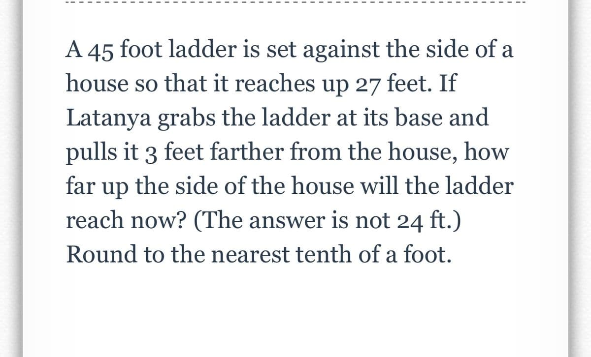 A 45 foot ladder is set against the side of a
house so that it reaches up 27 feet. If
Latanya grabs the ladder at its base and
pulls it 3 feet farther from the house, how
far
the side of the house will the ladder
up
reach now? (The answer is not 24 ft.)
Round to the nearest tenth of a foot.
