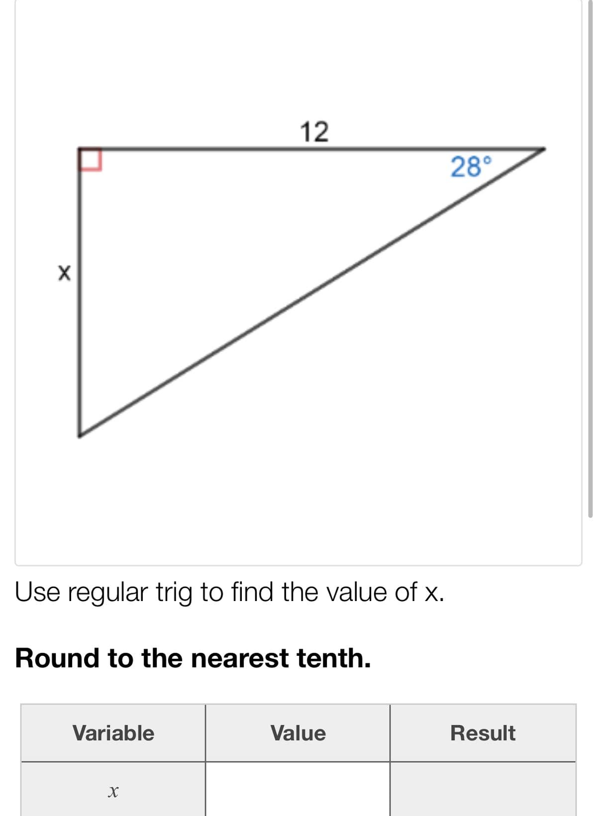 12
28°
Use regular trig to find the value of x.
Round to the nearest tenth.
Variable
Value
Result
