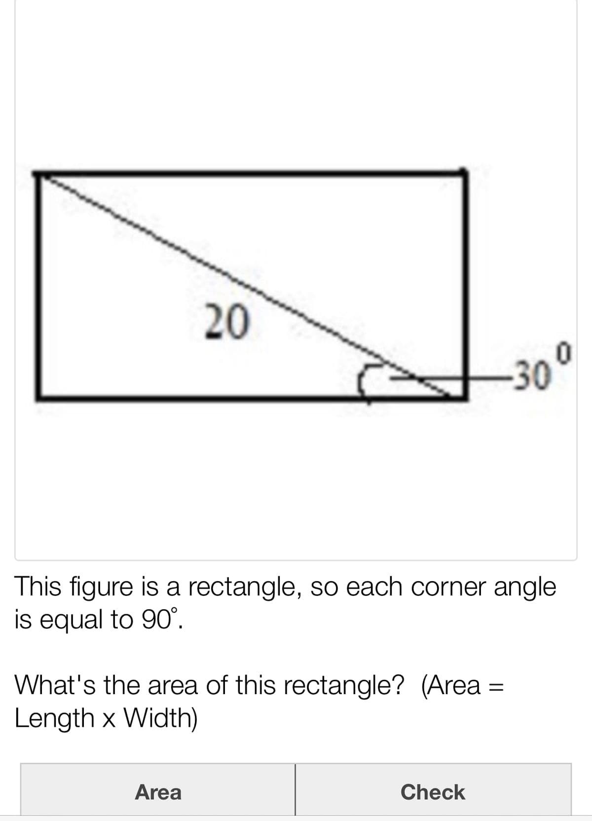 20
30°
This figure is a rectangle, so each corner angle
is equal to 90°.
What's the area of this rectangle? (Area
Length x Width)
Area
Check
