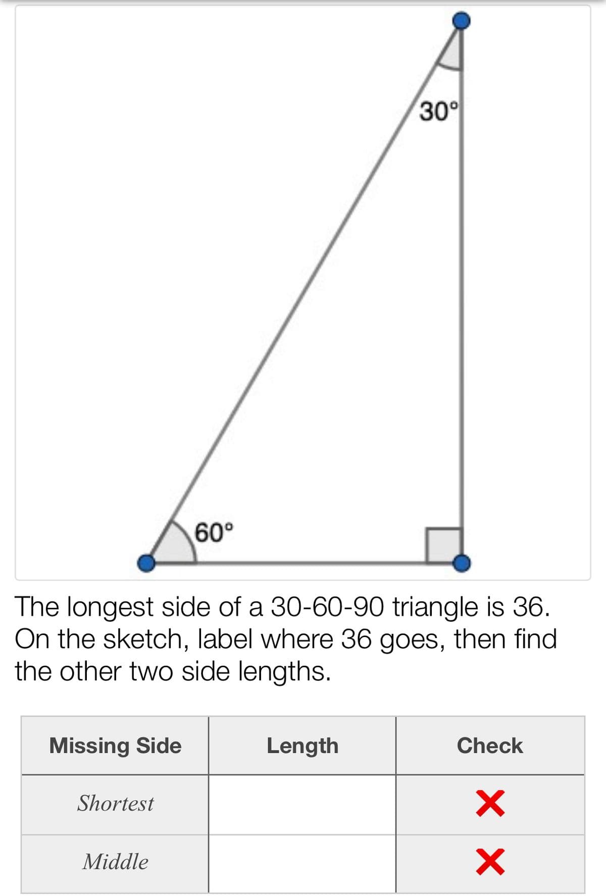 30°
60°
The longest side of a 30-60-90 triangle is 36.
On the sketch, label where 36 goes, then find
the other two side lengths.
Missing Side
Length
Check
Shortest
Middle
