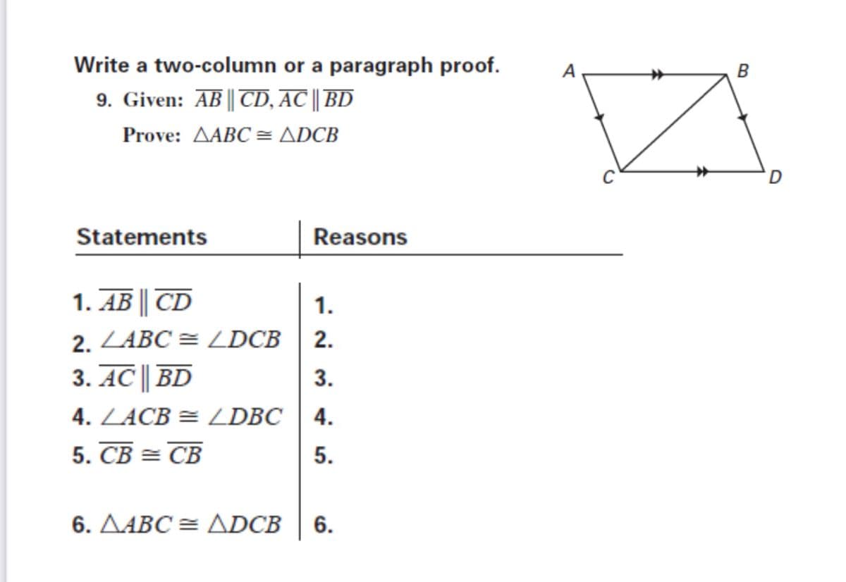 Write a two-column or a paragraph proof.
9. Given: AB || TD, AC || BD
Prove: AABC = ADCB
Statements
Reasons
1. AB || CD
1.
2. ZABC = ZDCB
2.
3. AC || BD
4. ZACB = L DBC | 4.
3.
5. CB = CB
5.
6. AABC = ADCB
6.
