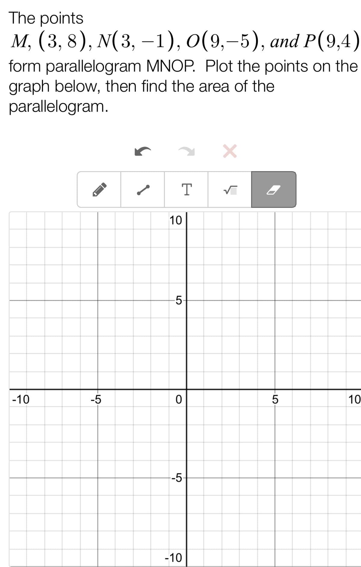 The points
M, (3, 8), N(3, -1), O(9,-5), and P(9,4)
form parallelogram MNOP. Plot the points on the
graph below, then find the area of the
parallelogram.
T
√
-10
-
-5
10
-5-
0
--5-
-10
5
10