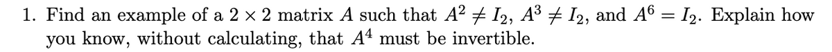 1. Find an example of a 2 x 2 matrix A such that A2 + I2, A³ + I2, and A6 = I2. Explain how
you know, without calculating, that A4 must be invertible.
