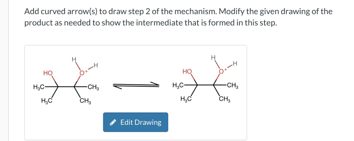 Add curved arrow(s) to draw step 2 of the mechanism. Modify the given drawing of the
product as needed to show the intermediate that is formed in this step.
НО
H₂C-
H3C
H
H
-CH3
CH3
Edit Drawing
HO
H3C-
H₂C
-H
CH3
CH3