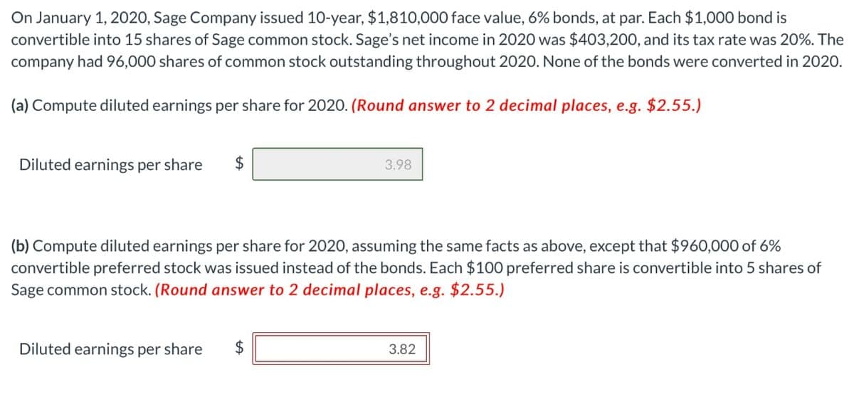 On January 1, 2020, Sage Company issued 10-year, $1,810,000 face value, 6% bonds, at par. Each $1,000 bond is
convertible into 15 shares of Sage common stock. Sage's net income in 2020 was $403,200, and its tax rate was 20%. The
company had 96,000 shares of common stock outstanding throughout 2020. None of the bonds were converted in 2020.
(a) Compute diluted earnings per share for 2020. (Round answer to 2 decimal places, e.g. $2.55.)
Diluted earnings per share
3.98
(b) Compute diluted earnings per share for 2020, assuming the same facts as above, except that $960,000 of 6%
convertible preferred stock was issued instead of the bonds. Each $100 preferred share is convertible into 5 shares of
Sage common stock. (Round answer to 2 decimal places, e.g. $2.55.)
Diluted earnings per share $
3.82