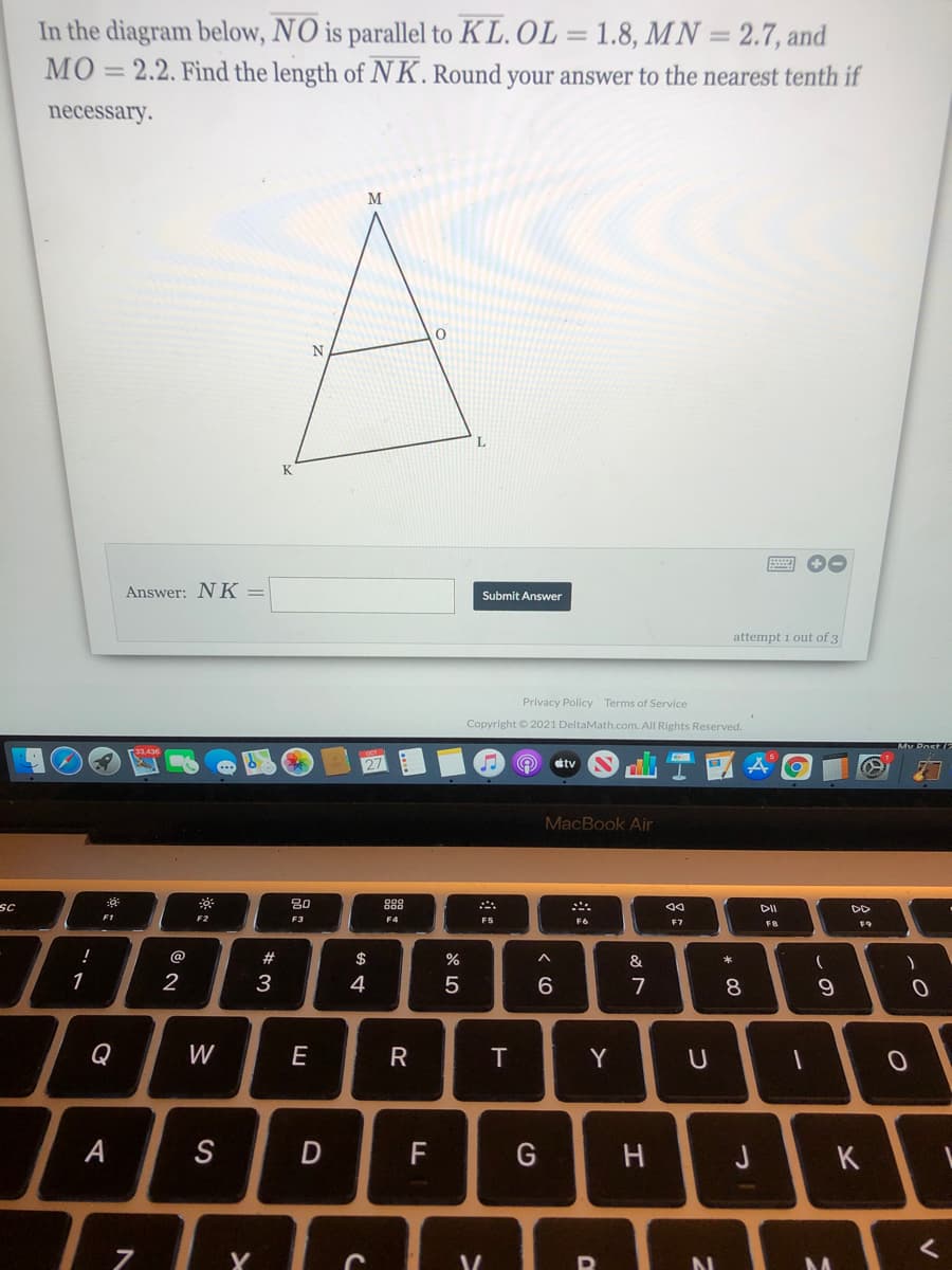 In the diagram below, NO is parallel to KL.OL = 1.8, MN = 2.7, and
MO
2.2. Find the length of NK.Round your answer to the nearest tenth if
%3D
necessary.
M
N
K
Answer: NK =
Submit Answer
attempt i out of 3
Privacy Policy Terms of Service
Copyright © 2021 DeltaMath.com. All Rights Reserved.
tv
MacBook Air
sc
80
888
DII
DD
F2
F4
F5
F6
F7
F8
F9
@
$
%
&
1
2
3
4
5
6
7
8
Q
W
E
T
A
S
F
G
J
K
この
品:
