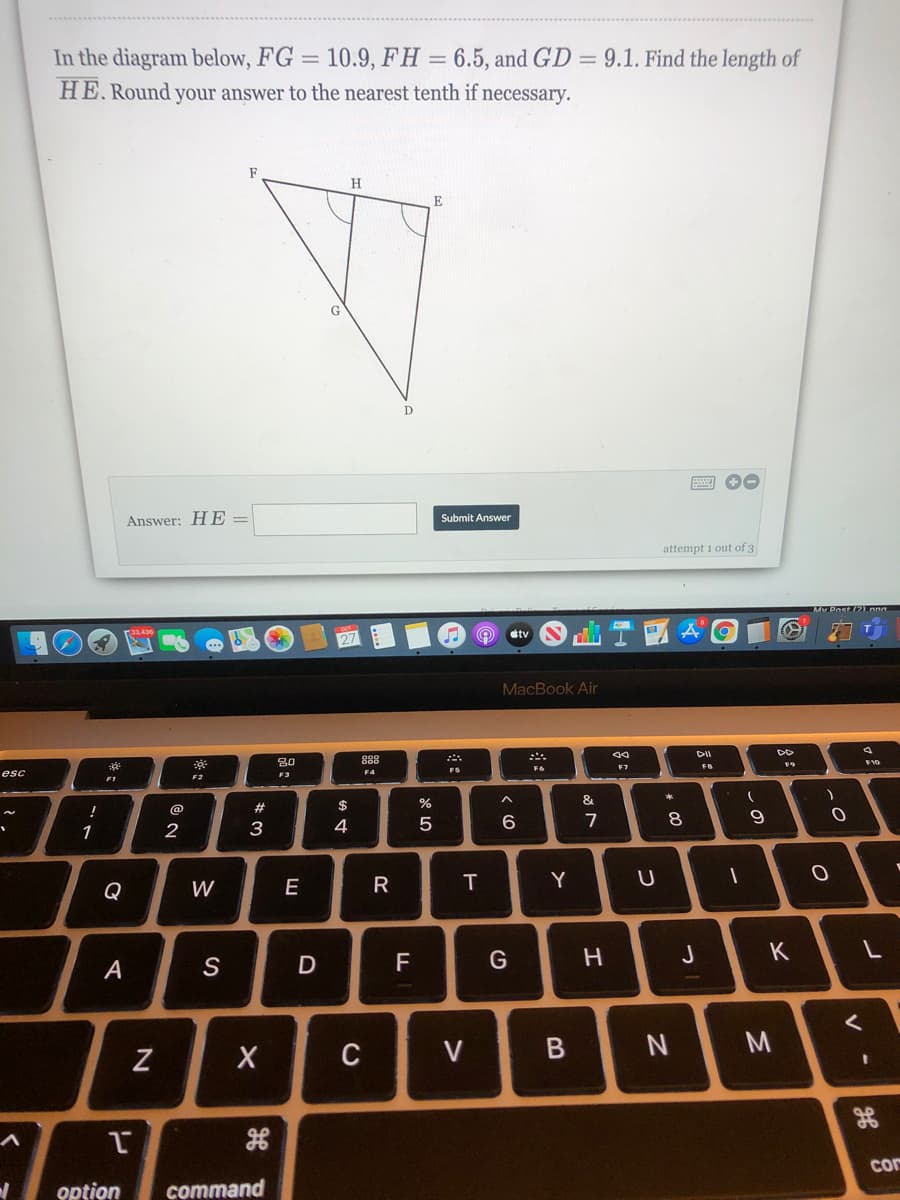 In the diagram below, FG = 10.9, FH = 6.5, and GD = 9.1. Find the length of
HE. Round your answer to the nearest tenth if necessary.
F
H
D
Submit Answer
Answer: H E =
attempt 1 out of 3
dtv
MacBook Air
80
888
F10
F6
F7
FB
FS
esc
F3
F2
F1
$
%
&
@
2#
6
7
8
1
3
Y
U
Q
W
E
F
G
J
K
A
C
V
cor
option
command
R
