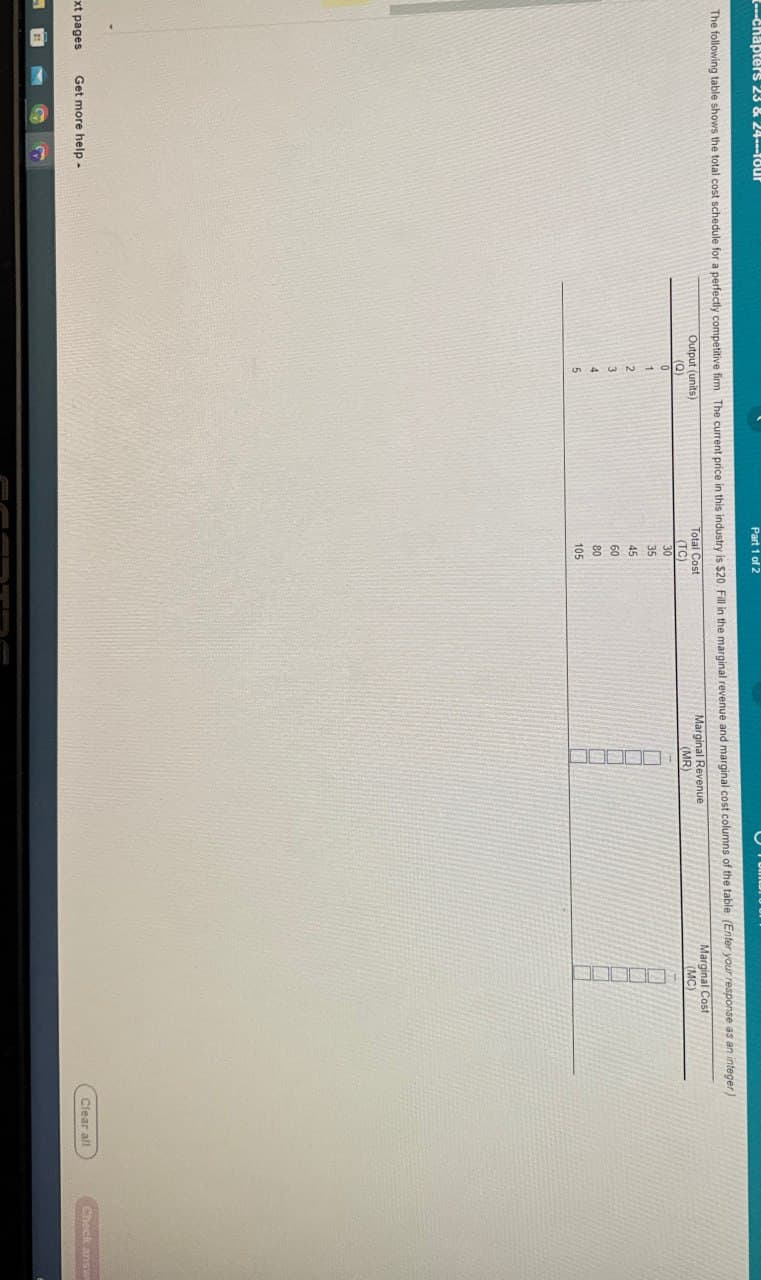 chapters 23 & 24---Tour
Part 1 of 2
The following table shows the total cost schedule for a perfectly competitive firm The current price in this industry is $20. Fill in the marginal revenue and marginal cost columns of the table (Enter your response as an integer)
xt pages
21
Output (units)
(Q)
Total Cost
(TC)
0
30
1
35
2
45
3
60
4
80
5
105
Marginal Revenue
(MR)
Marginal Cost
(MC)
Clear all
Check answ
Get more help-